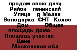 продам свою дачу › Район ­ ленинский › Улица ­ д.Малая Володарка, СНТ “Колос“ › Дом ­ 49 › Общая площадь дома ­ 100 › Площадь участка ­ 800 › Цена ­ 2 500 000 - Московская обл., Ленинский р-н, Володарское п. Недвижимость » Дома, коттеджи, дачи продажа   . Московская обл.